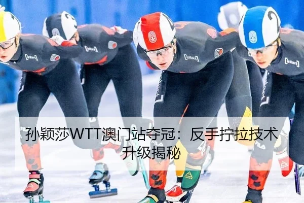 孙颖莎WTT澳门站夺冠：反手拧拉技术升级揭秘